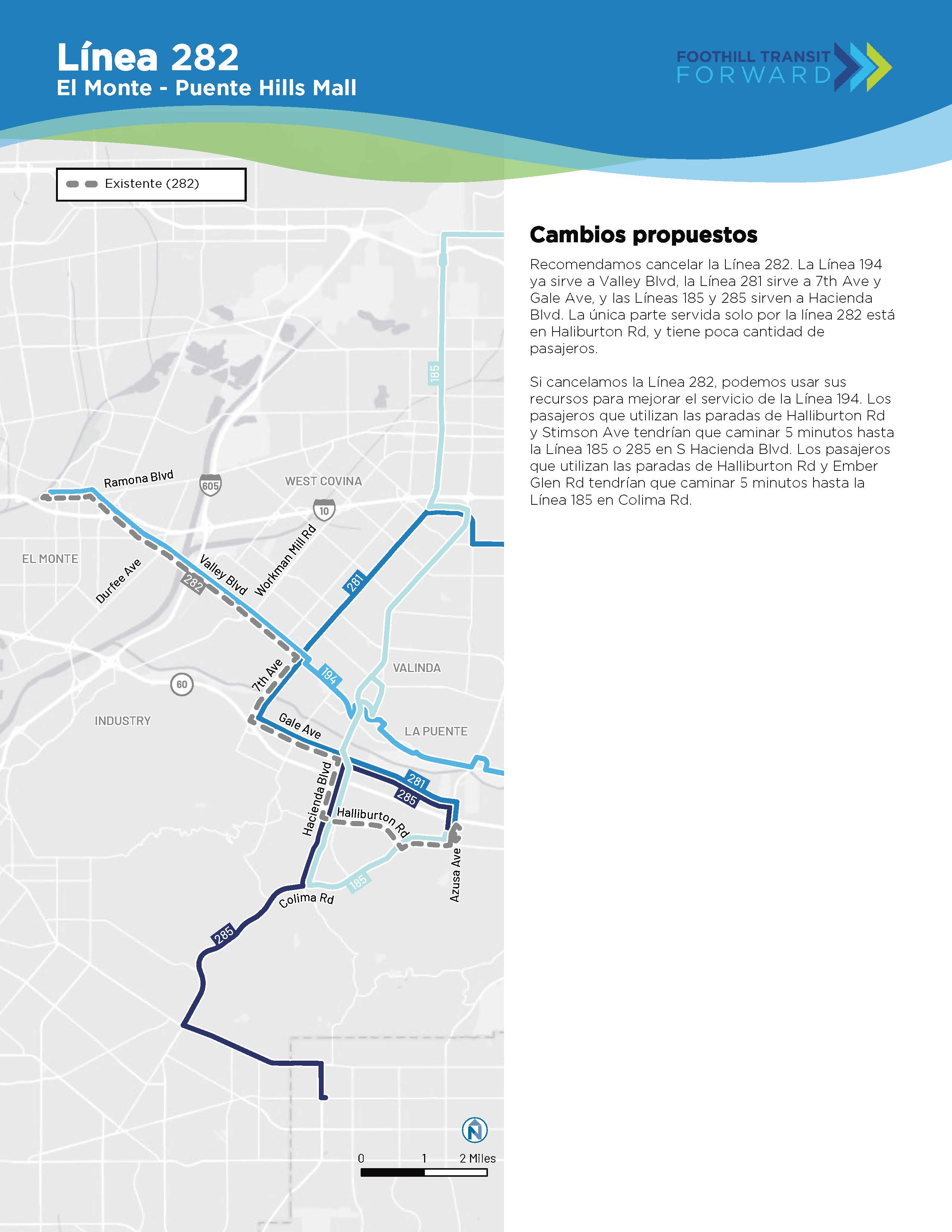 Recomendamos cancellar la Línea 282. 194 ya sirve a Valley Blvd، 281 sirve a 7th y Gale، y 185 y 285 sirven a Hacienda Blvd. La nica parte de sólo la Línea 282 está en Haliburton con poca cantidad de pasajeros. Si cancellamos la línea، podemos usar sus recursos para mejorar la Línea 194. Los pasajeros que utilizan Halliburton y Stimson tutrían que caminar 5 min. hasta la línea 185 o 285 en Hacienda Blvd. Los que utilizan Halliburton y Ember Glen Tendrían que caminar 5 min. hasta la Línea 185 en Colima Rd.