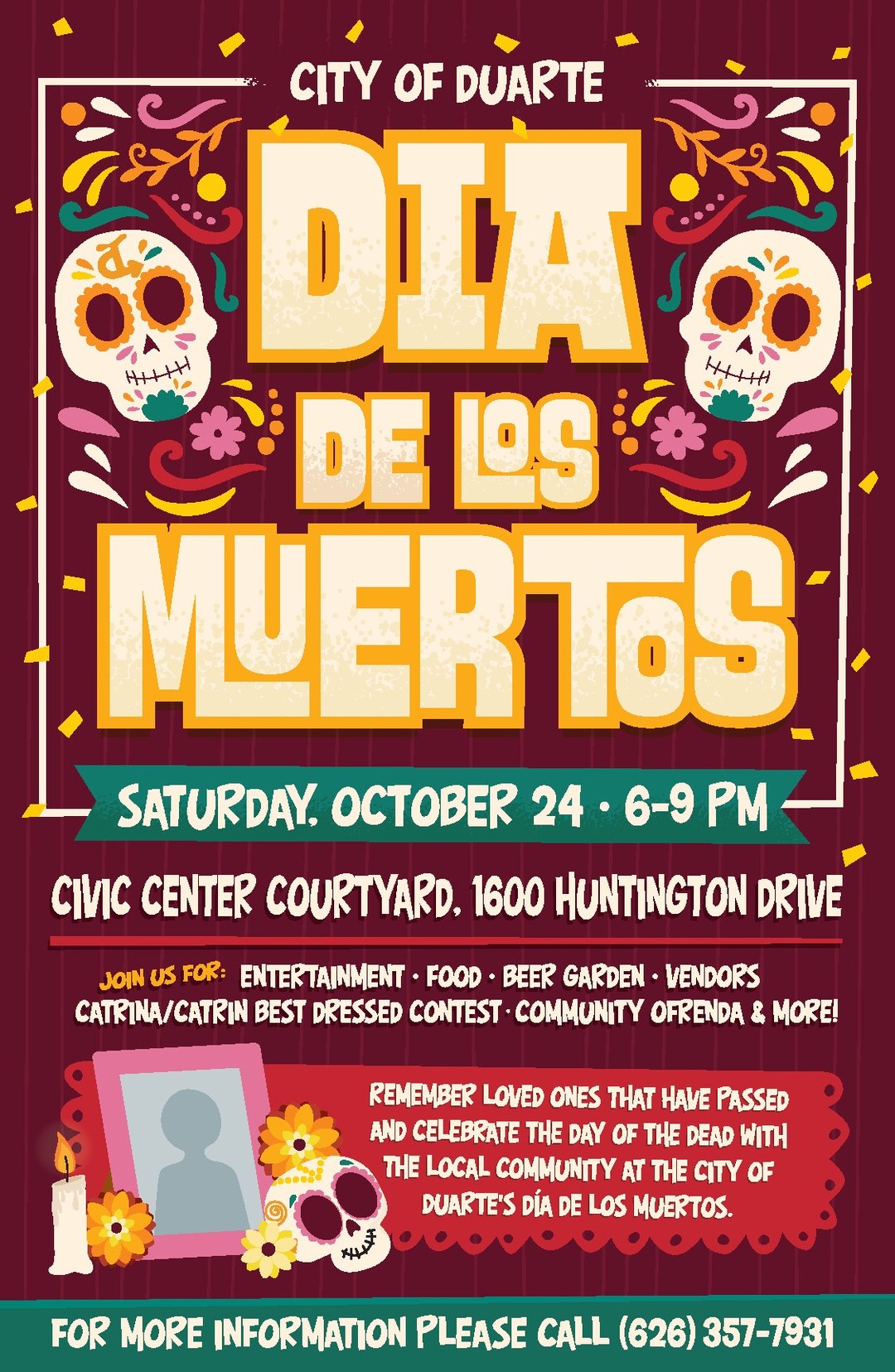 A colorful flyer with calaveras and flowers that says City of Duarte Dia de los Muertos Saturday, October 24 * 6-9 PM Civic Center Courtyard, 1600 Huntington Drive Join us for: entertainment * food * beer garden * vendors * Catrina/Catrin best dressed contest * community ofrenda & more! Remember loved ones that have passed and celebrate the Day of the Dead with the local community at the City of Duarte's Dia de los Muertos. For more information please call (626) 357-7931